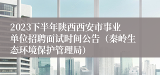 2023下半年陕西西安市事业单位招聘面试时间公告（秦岭生态环境保护管理局）