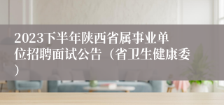 2023下半年陕西省属事业单位招聘面试公告（省卫生健康委）