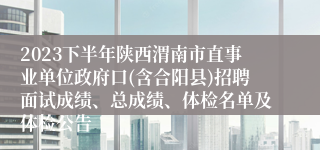 2023下半年陕西渭南市直事业单位政府口(含合阳县)招聘面试成绩、总成绩、体检名单及体检公告