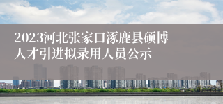 2023河北张家口涿鹿县硕博人才引进拟录用人员公示