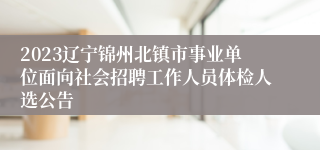 2023辽宁锦州北镇市事业单位面向社会招聘工作人员体检人选公告