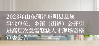 2023年山东菏泽东明县县属事业单位、乡镇（街道）公开引进高层次急需紧缺人才现场资格审查公告