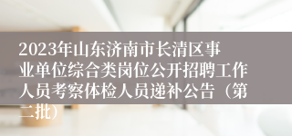 2023年山东济南市长清区事业单位综合类岗位公开招聘工作人员考察体检人员递补公告（第二批）