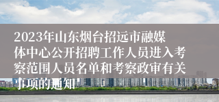 2023年山东烟台招远市融媒体中心公开招聘工作人员进入考察范围人员名单和考察政审有关事项的通知