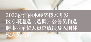 2023浙江丽水经济技术开发区专项遴选（选调）公务员和选聘事业单位人员总成绩及入围体检人员名单