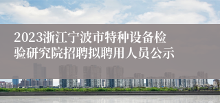 2023浙江宁波市特种设备检验研究院招聘拟聘用人员公示