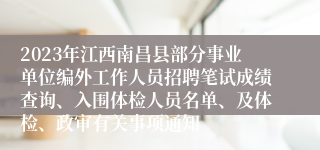 2023年江西南昌县部分事业单位编外工作人员招聘笔试成绩查询、入围体检人员名单、及体检、政审有关事项通知