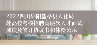 2022四川绵阳盐亭县人社局赴高校考核招聘高层次人才面试成绩及签订协议书和体检公示