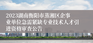 2023湖南衡阳市蒸湘区企事业单位急需紧缺专业技术人才引进资格审查公告