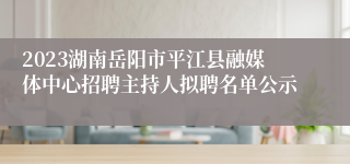 2023湖南岳阳市平江县融媒体中心招聘主持人拟聘名单公示