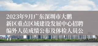 2023年9月广东深圳市大鹏新区重点区域建设发展中心招聘编外人员成绩公布及体检人员公告