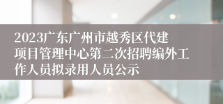 2023广东广州市越秀区代建项目管理中心第二次招聘编外工作人员拟录用人员公示