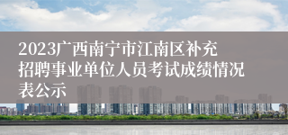 2023广西南宁市江南区补充招聘事业单位人员考试成绩情况表公示