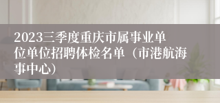 2023三季度重庆市属事业单位单位招聘体检名单（市港航海事中心）