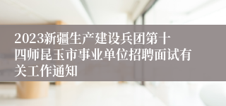 2023新疆生产建设兵团第十四师昆玉市事业单位招聘面试有关工作通知