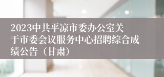 2023中共平凉市委办公室关于市委会议服务中心招聘综合成绩公告（甘肃）