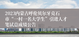 2023内蒙古呼伦贝尔牙克石市“一村一名大学生”引进人才笔试总成绩公告