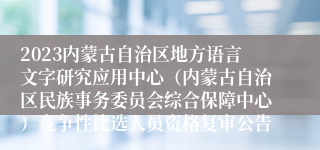 2023内蒙古自治区地方语言文字研究应用中心（内蒙古自治区民族事务委员会综合保障中心）竞争性比选人员资格复审公告