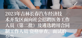 2023年吉林长春汽车经济技术开发区面向社会招聘医务工作人员（第二批）及遴选聘用合同制工作人员 资格审查、面试的公告