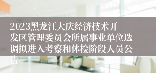 2023黑龙江大庆经济技术开发区管理委员会所属事业单位选调拟进入考察和体检阶段人员公告