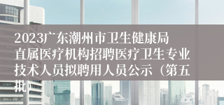 2023广东潮州市卫生健康局直属医疗机构招聘医疗卫生专业技术人员拟聘用人员公示（第五批）