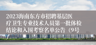 2023海南东方市招聘基层医疗卫生专业技术人员第一批体检结论和入围考察名单公告（9号）