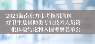 2023海南东方市考核招聘医疗卫生及辅助类专业技术人员第一批体检结论和入围考察名单公告（8号）