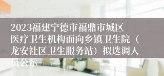 2023福建宁德市福鼎市城区医疗卫生机构面向乡镇卫生院（龙安社区卫生服务站）拟选调人员公示