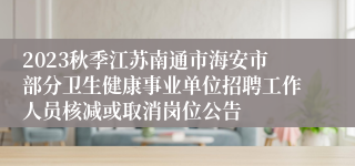 2023秋季江苏南通市海安市部分卫生健康事业单位招聘工作人员核减或取消岗位公告