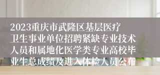 2023重庆市武隆区基层医疗卫生事业单位招聘紧缺专业技术人员和属地化医学类专业高校毕业生总成绩及进入体检人员公布