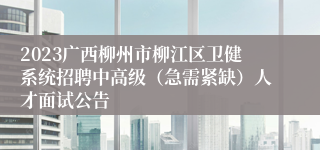 2023广西柳州市柳江区卫健系统招聘中高级（急需紧缺）人才面试公告