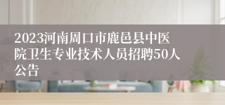 2023河南周口市鹿邑县中医院卫生专业技术人员招聘50人公告