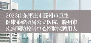 2023山东枣庄市滕州市卫生健康系统所属公立医院、滕州市疾病预防控制中心招聘拟聘用人员名单（第一批）