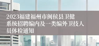 2023福建福州市闽侯县卫健系统招聘编内及一类编外卫技人员体检通知