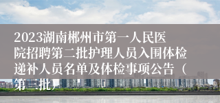 2023湖南郴州市第一人民医院招聘第二批护理人员入围体检递补人员名单及体检事项公告（第三批）