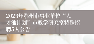 2023年鄂州市事业单位“人才池计划”市教学研究室特殊招聘5人公告