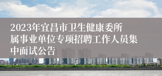 2023年宜昌市卫生健康委所属事业单位专项招聘工作人员集中面试公告