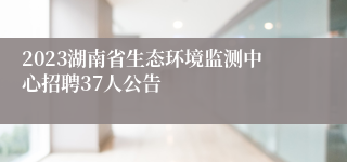 2023湖南省生态环境监测中心招聘37人公告