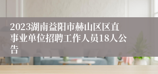 2023湖南益阳市赫山区区直事业单位招聘工作人员18人公告