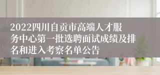 2022四川自贡市高端人才服务中心第一批选聘面试成绩及排名和进入考察名单公告