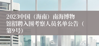 2023中国（海南）南海博物馆招聘入围考察人员名单公告（第9号）