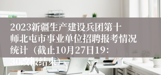 2023新疆生产建设兵团第十师北屯市事业单位招聘报考情况统计（截止10月27日19：30改报结束）