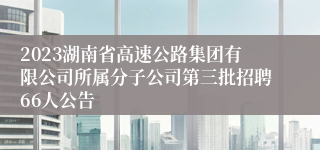 2023湖南省高速公路集团有限公司所属分子公司第三批招聘66人公告