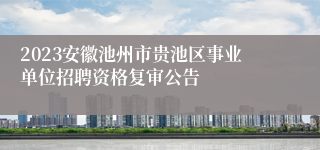 2023安徽池州市贵池区事业单位招聘资格复审公告