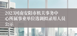 2023河南安阳市机关事务中心所属事业单位选调拟录用人员公示