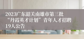 2023广东韶关南雄市第三批“丹霞英才计划”青年人才招聘19人公告