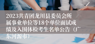 2023共青团龙川县委员会所属事业单位等18个单位面试成绩及入围体检考生名单公告（广东河源市）