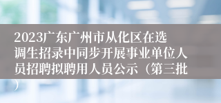 2023广东广州市从化区在选调生招录中同步开展事业单位人员招聘拟聘用人员公示（第三批）