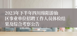 2023年下半年四川绵阳游仙区事业单位招聘工作人员体检结果及综合考察公告