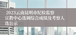  2023云南昆明市纪检监察宣教中心选调综合成绩及考察人选公示